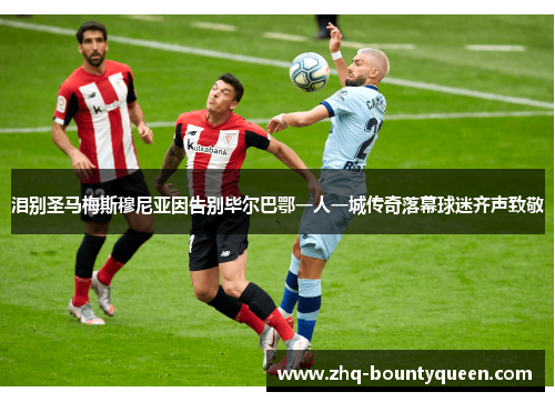 泪别圣马梅斯穆尼亚因告别毕尔巴鄂一人一城传奇落幕球迷齐声致敬 泪别圣马梅斯穆尼亚因告别毕尔巴鄂一人一城传奇落幕球迷齐声致敬